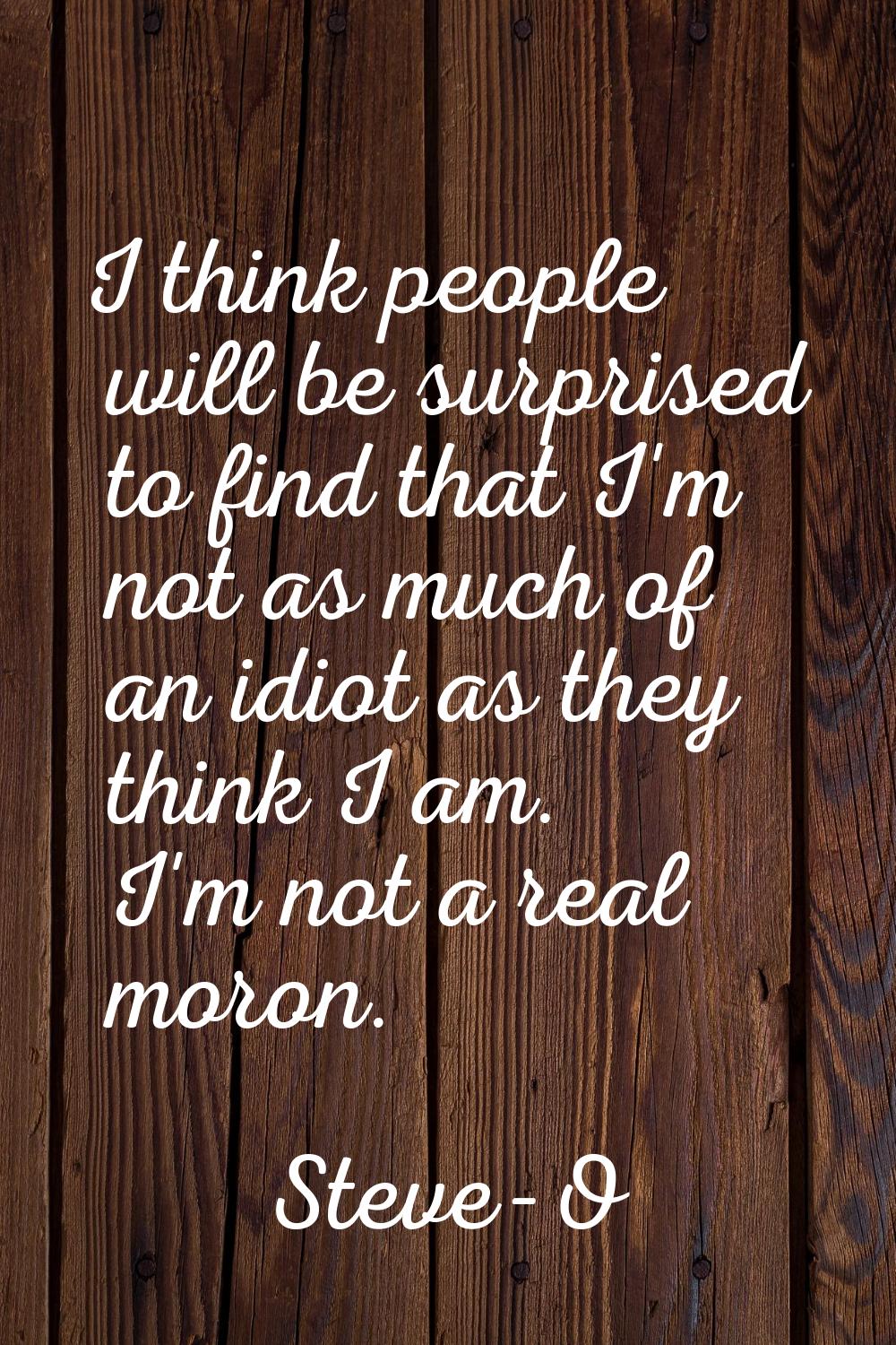 I think people will be surprised to find that I'm not as much of an idiot as they think I am. I'm n