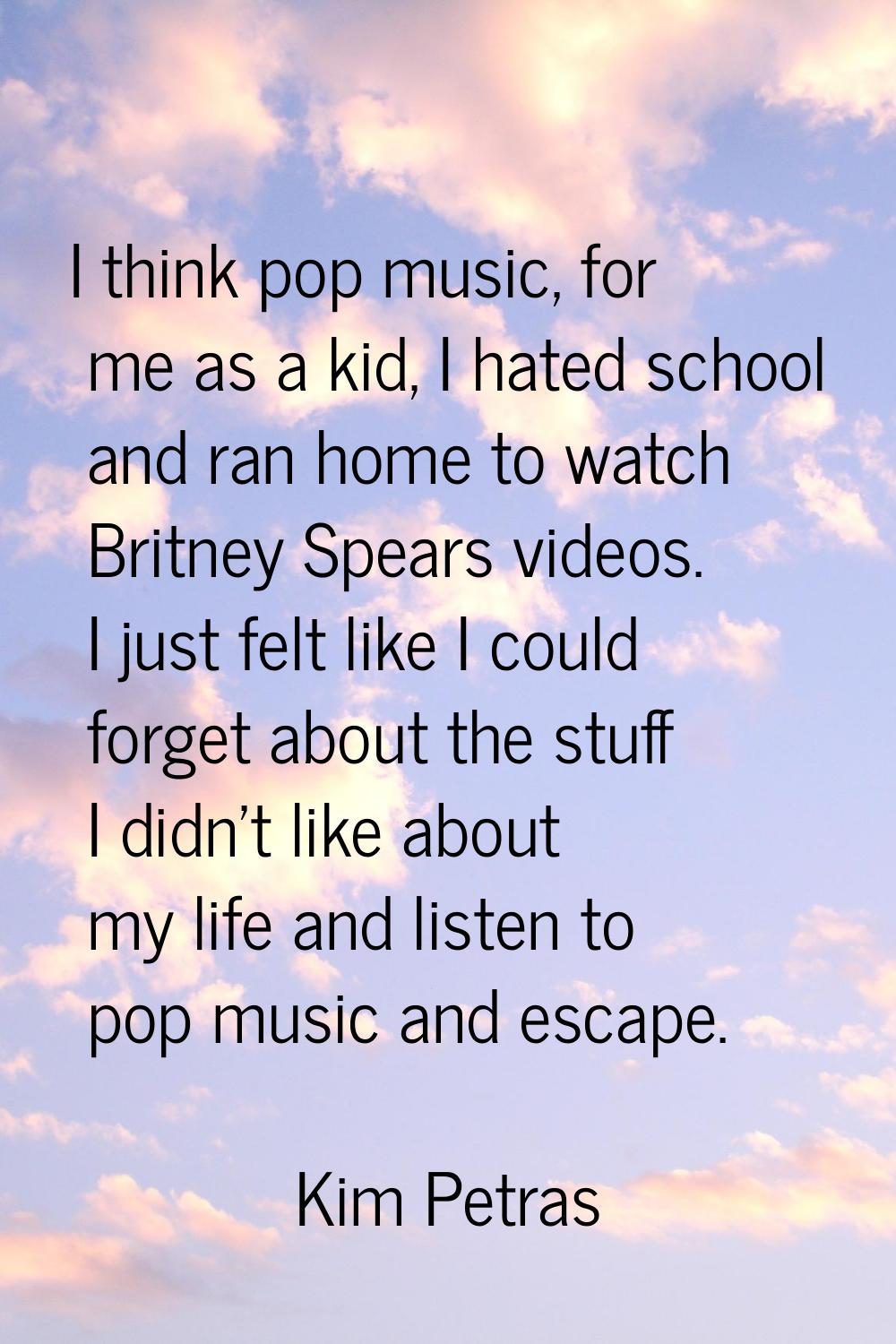 I think pop music, for me as a kid, I hated school and ran home to watch Britney Spears videos. I j