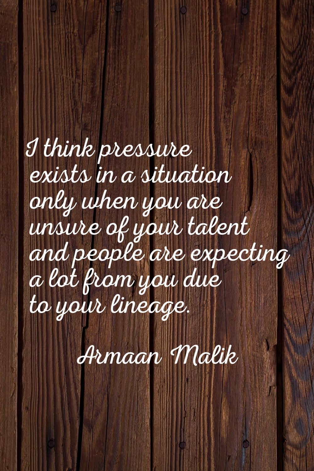 I think pressure exists in a situation only when you are unsure of your talent and people are expec