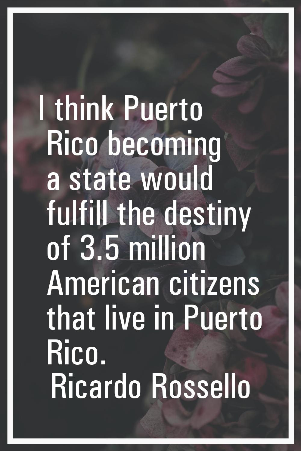 I think Puerto Rico becoming a state would fulfill the destiny of 3.5 million American citizens tha