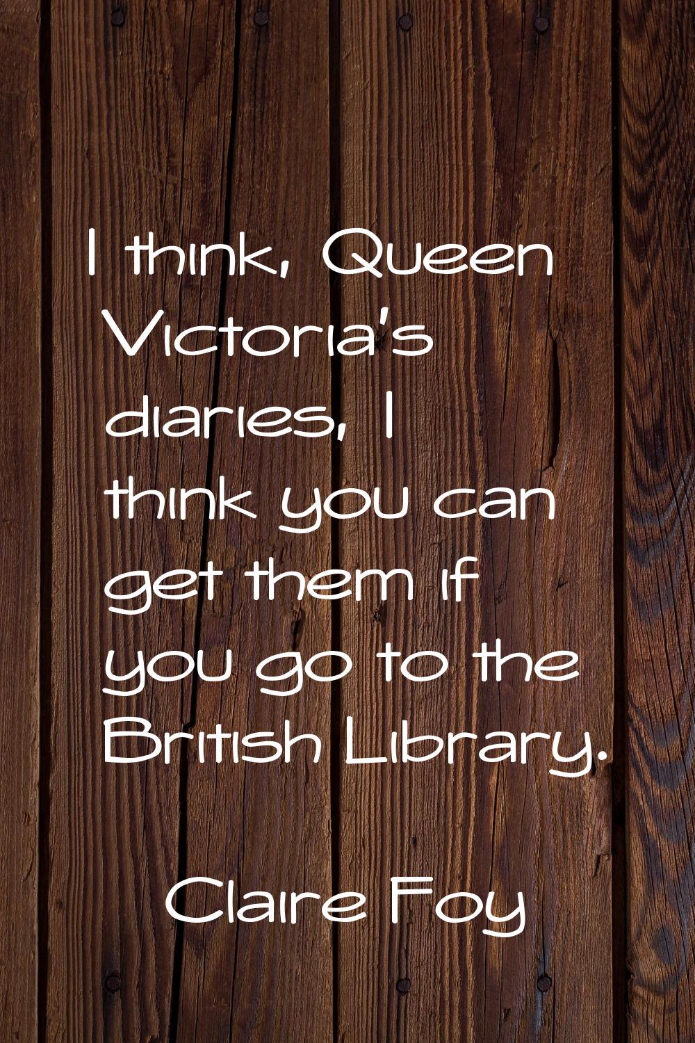I think, Queen Victoria's diaries, I think you can get them if you go to the British Library.