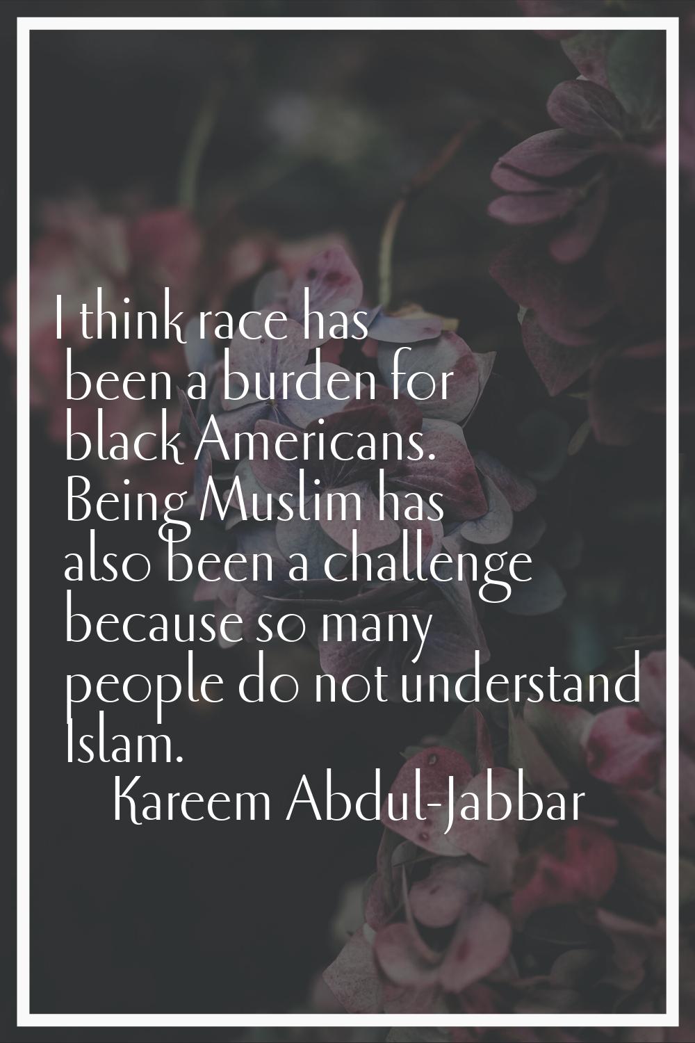 I think race has been a burden for black Americans. Being Muslim has also been a challenge because 