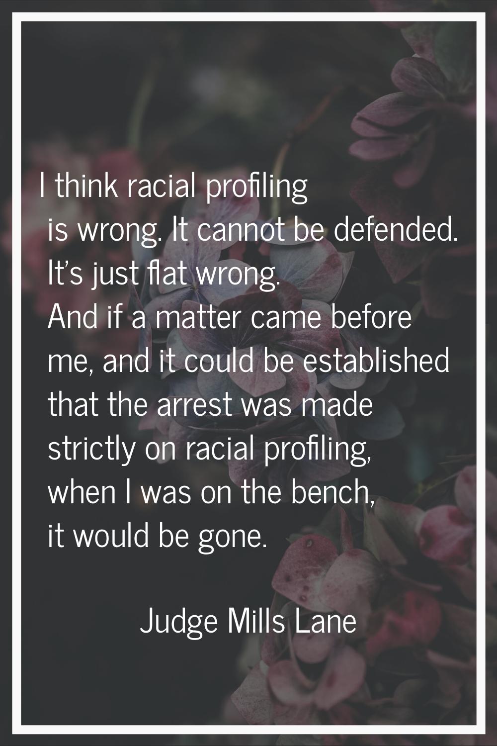 I think racial profiling is wrong. It cannot be defended. It's just flat wrong. And if a matter cam