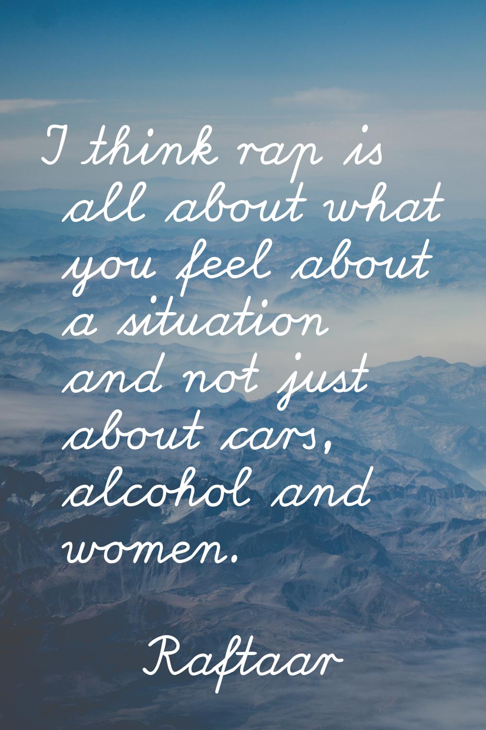 I think rap is all about what you feel about a situation and not just about cars, alcohol and women