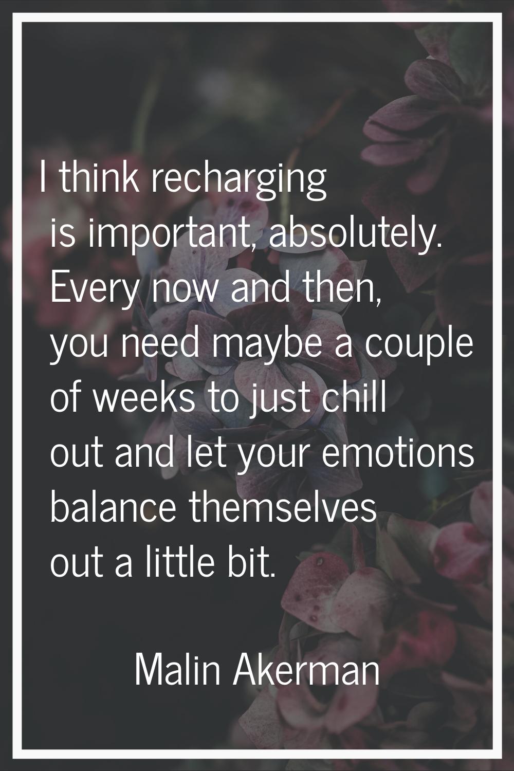 I think recharging is important, absolutely. Every now and then, you need maybe a couple of weeks t