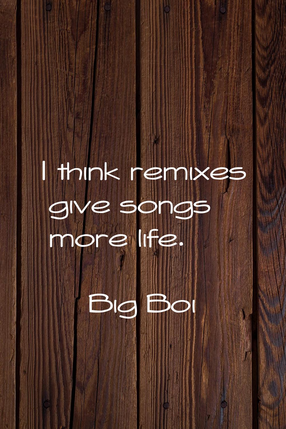 I think remixes give songs more life.