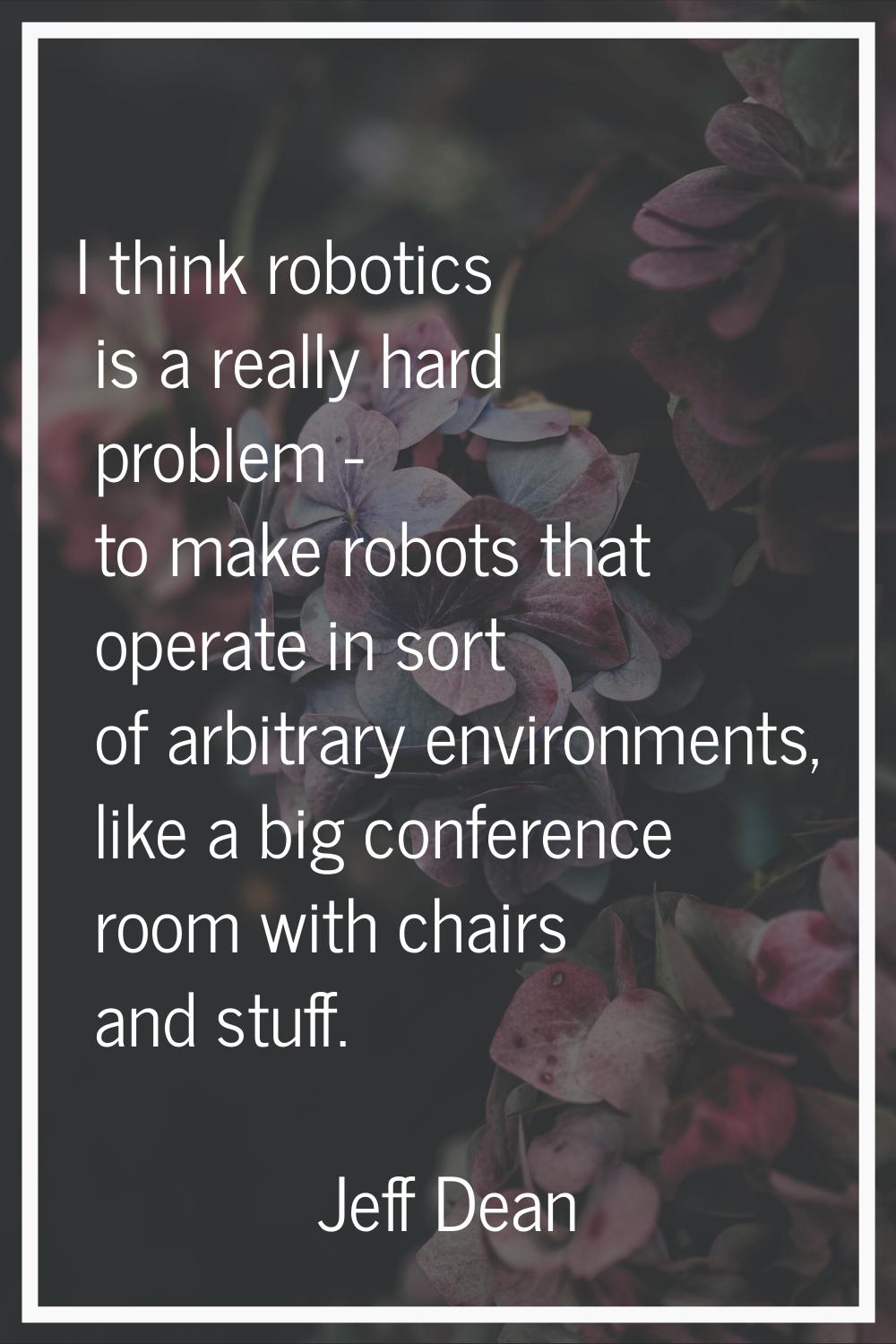 I think robotics is a really hard problem - to make robots that operate in sort of arbitrary enviro