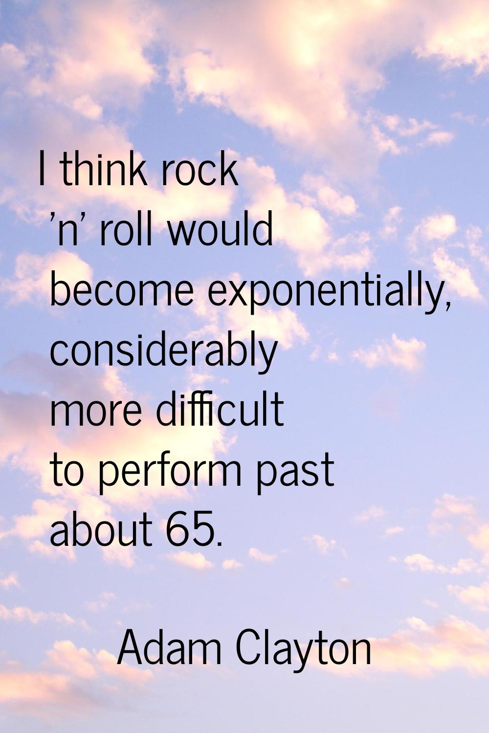 I think rock 'n' roll would become exponentially, considerably more difficult to perform past about