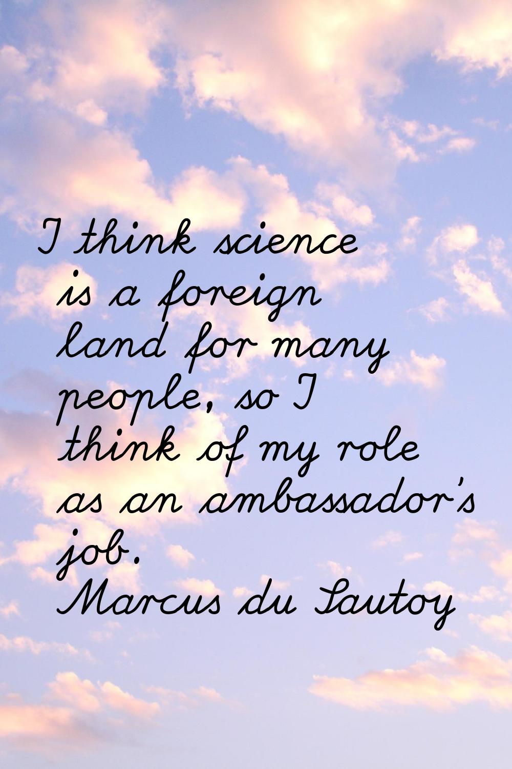 I think science is a foreign land for many people, so I think of my role as an ambassador's job.