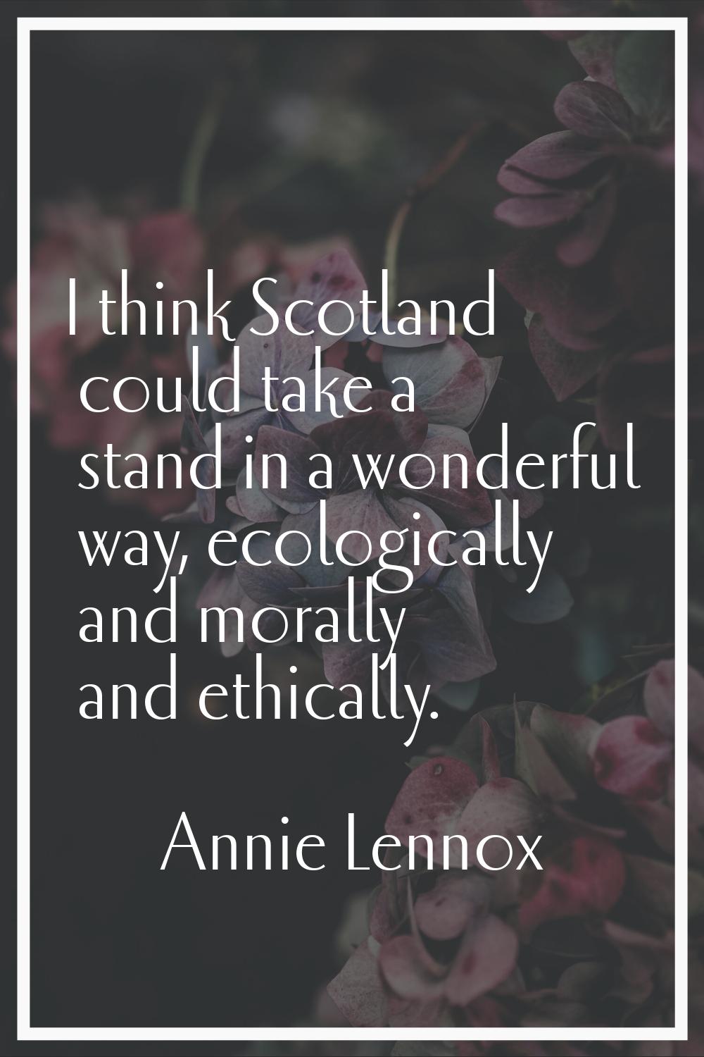 I think Scotland could take a stand in a wonderful way, ecologically and morally and ethically.