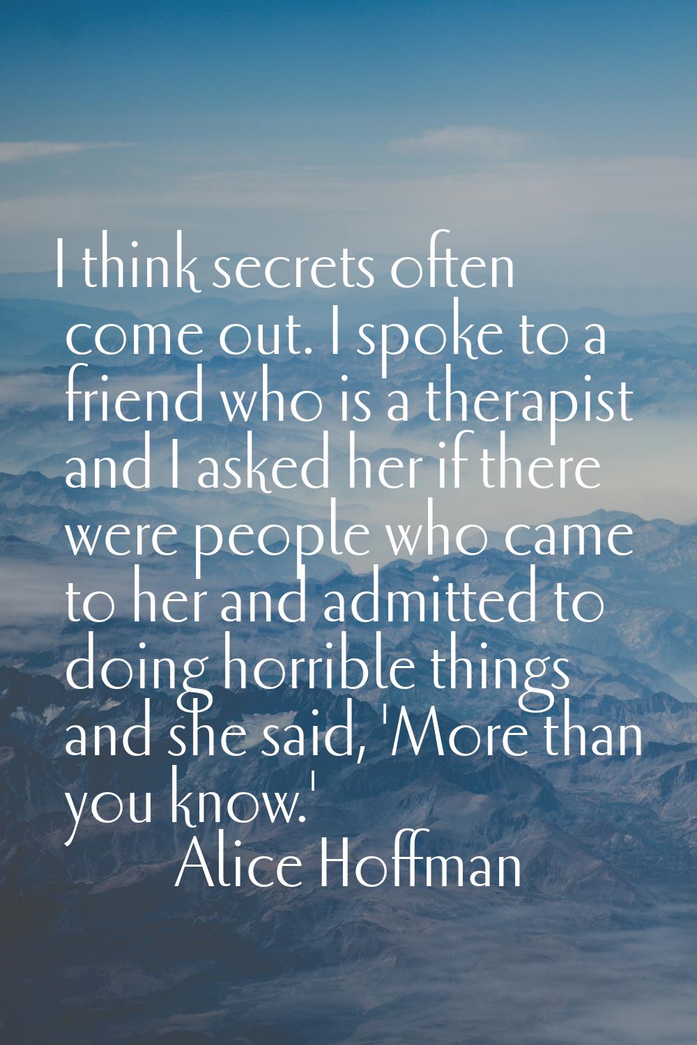 I think secrets often come out. I spoke to a friend who is a therapist and I asked her if there wer