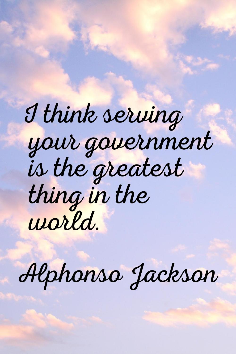 I think serving your government is the greatest thing in the world.