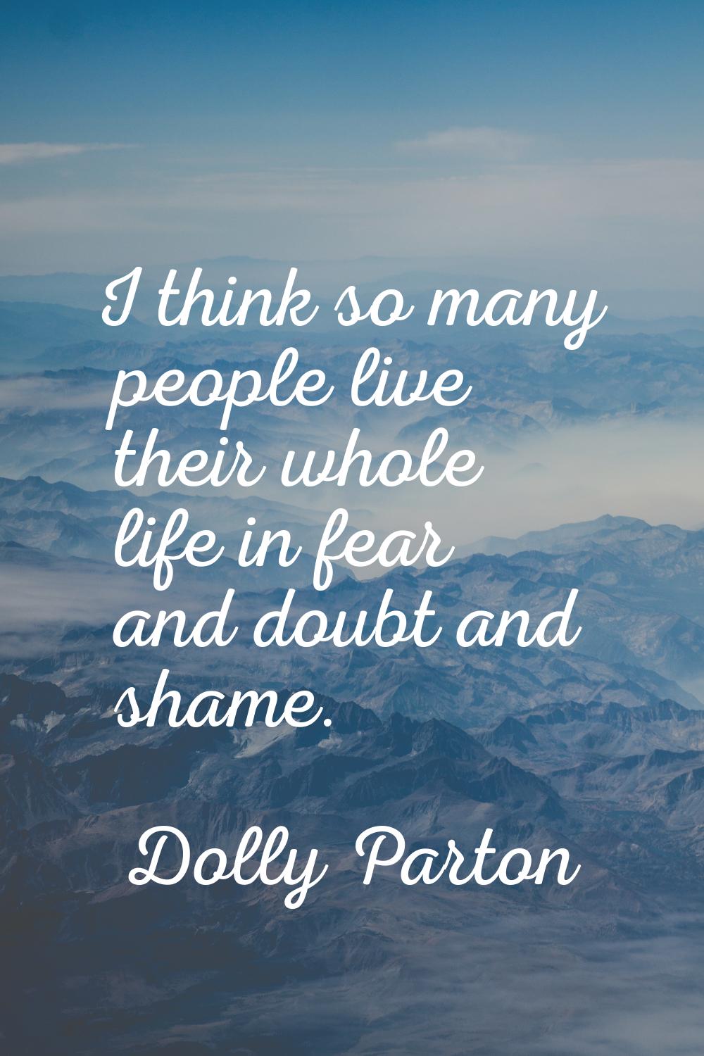 I think so many people live their whole life in fear and doubt and shame.
