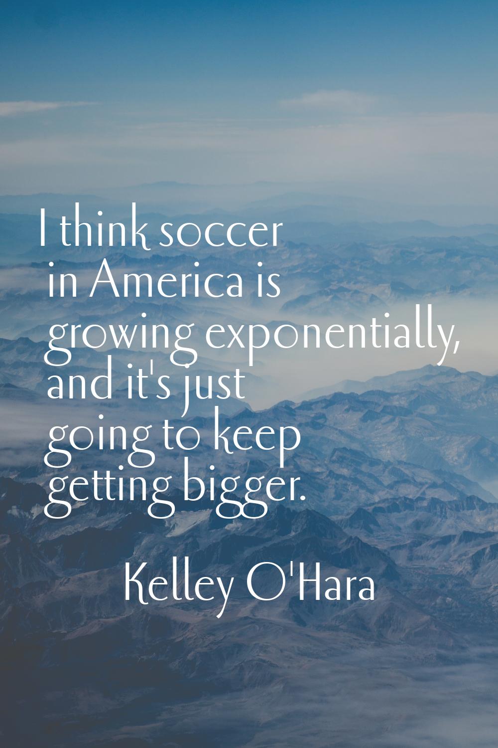 I think soccer in America is growing exponentially, and it's just going to keep getting bigger.