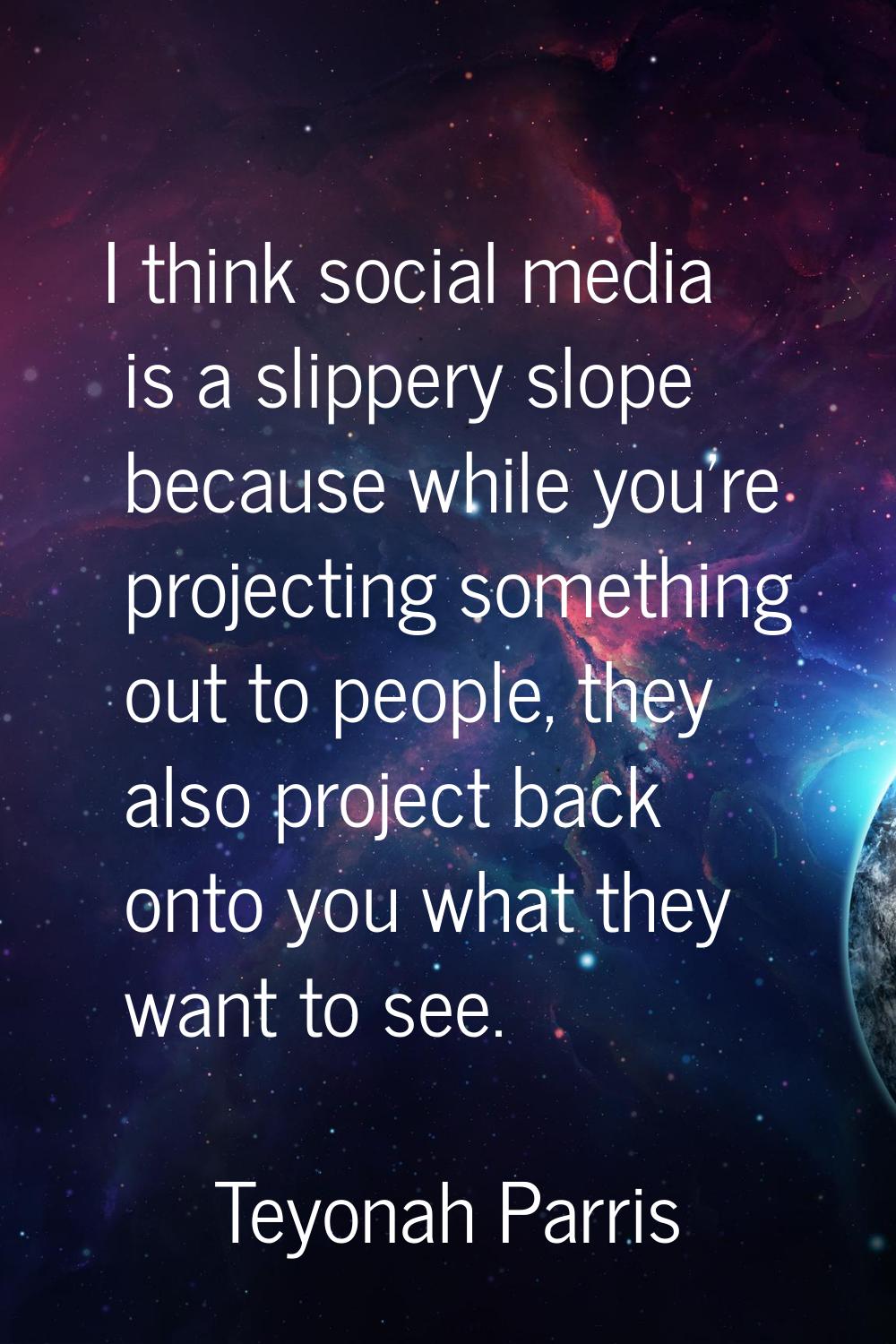 I think social media is a slippery slope because while you're projecting something out to people, t