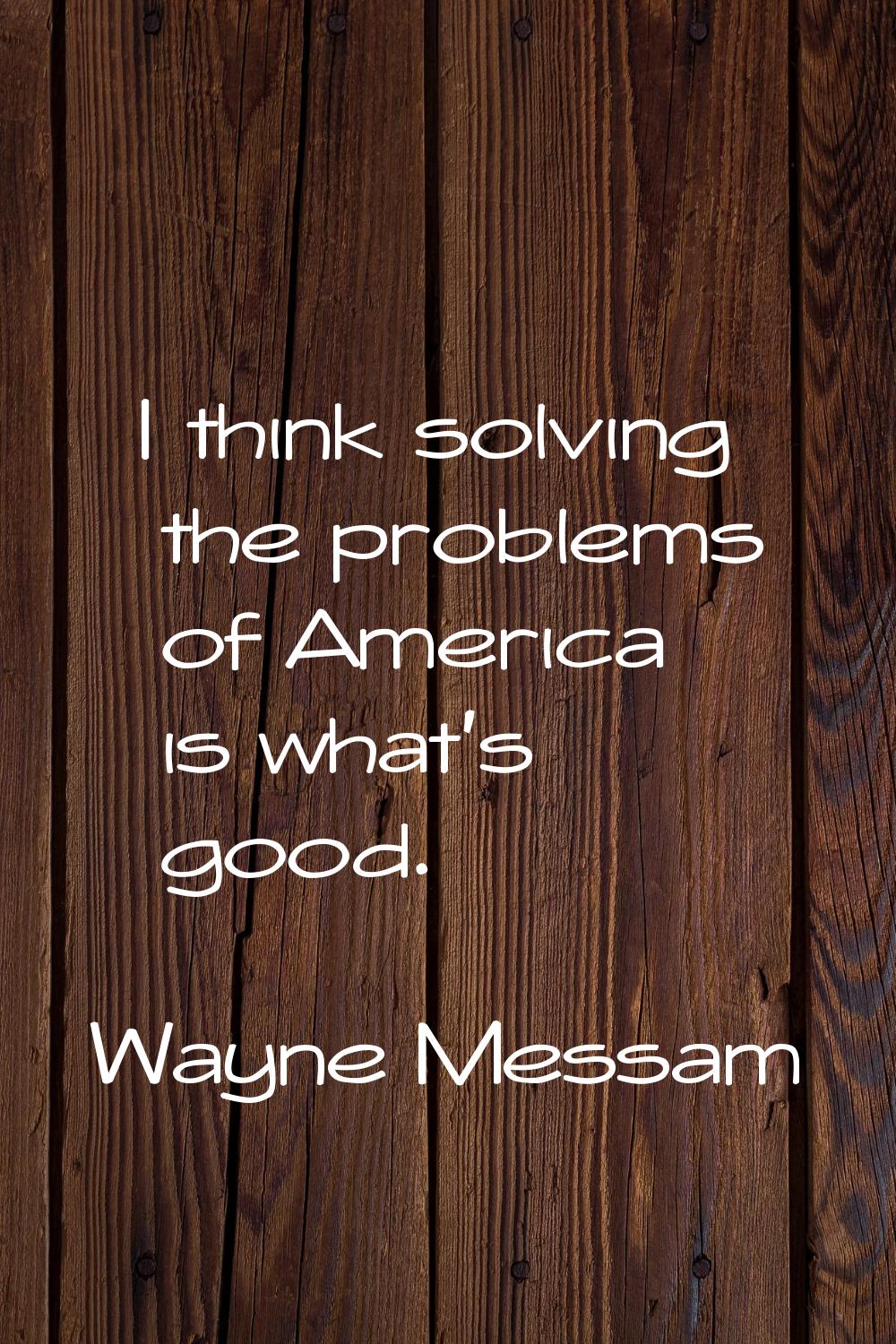 I think solving the problems of America is what's good.
