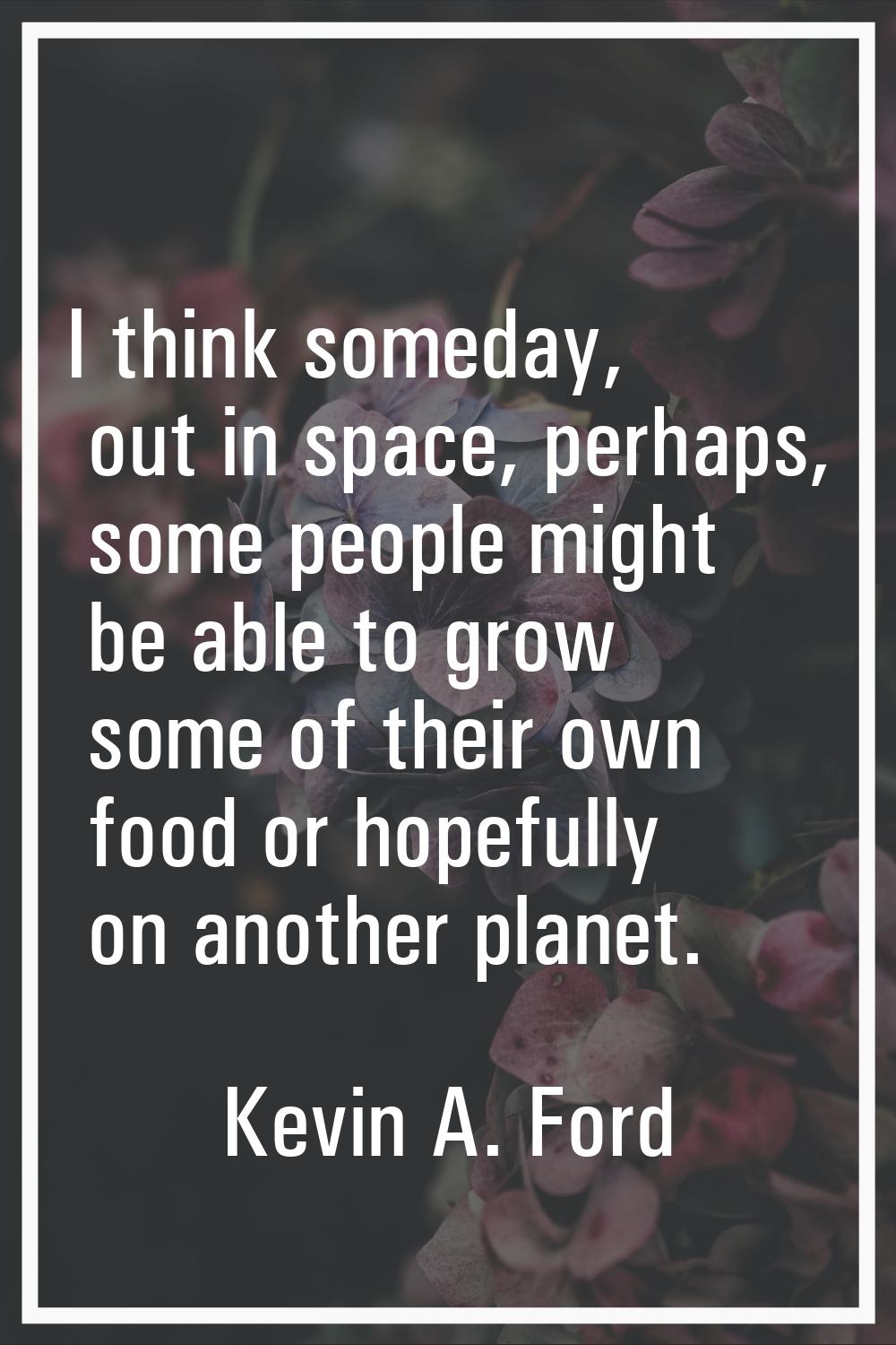 I think someday, out in space, perhaps, some people might be able to grow some of their own food or