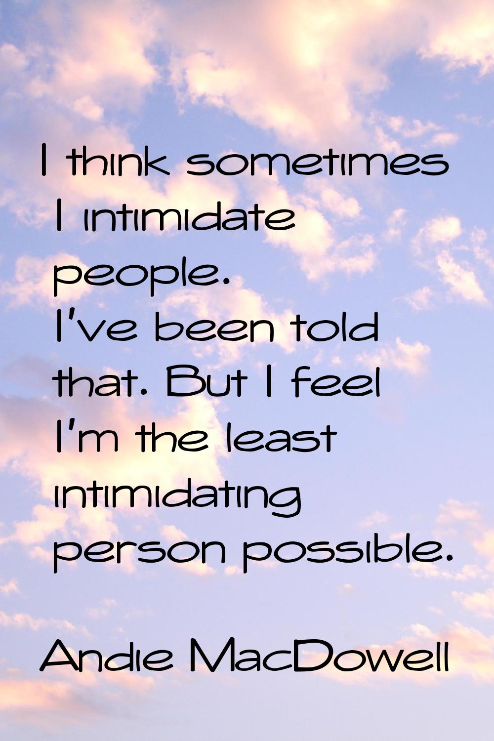 I think sometimes I intimidate people. I've been told that. But I feel I'm the least intimidating p