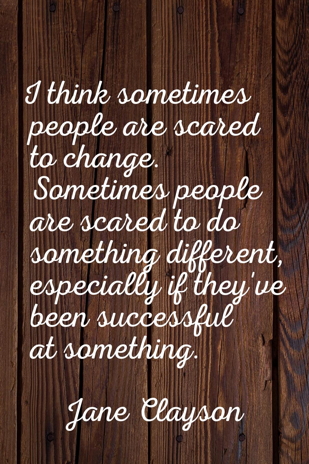 I think sometimes people are scared to change. Sometimes people are scared to do something differen