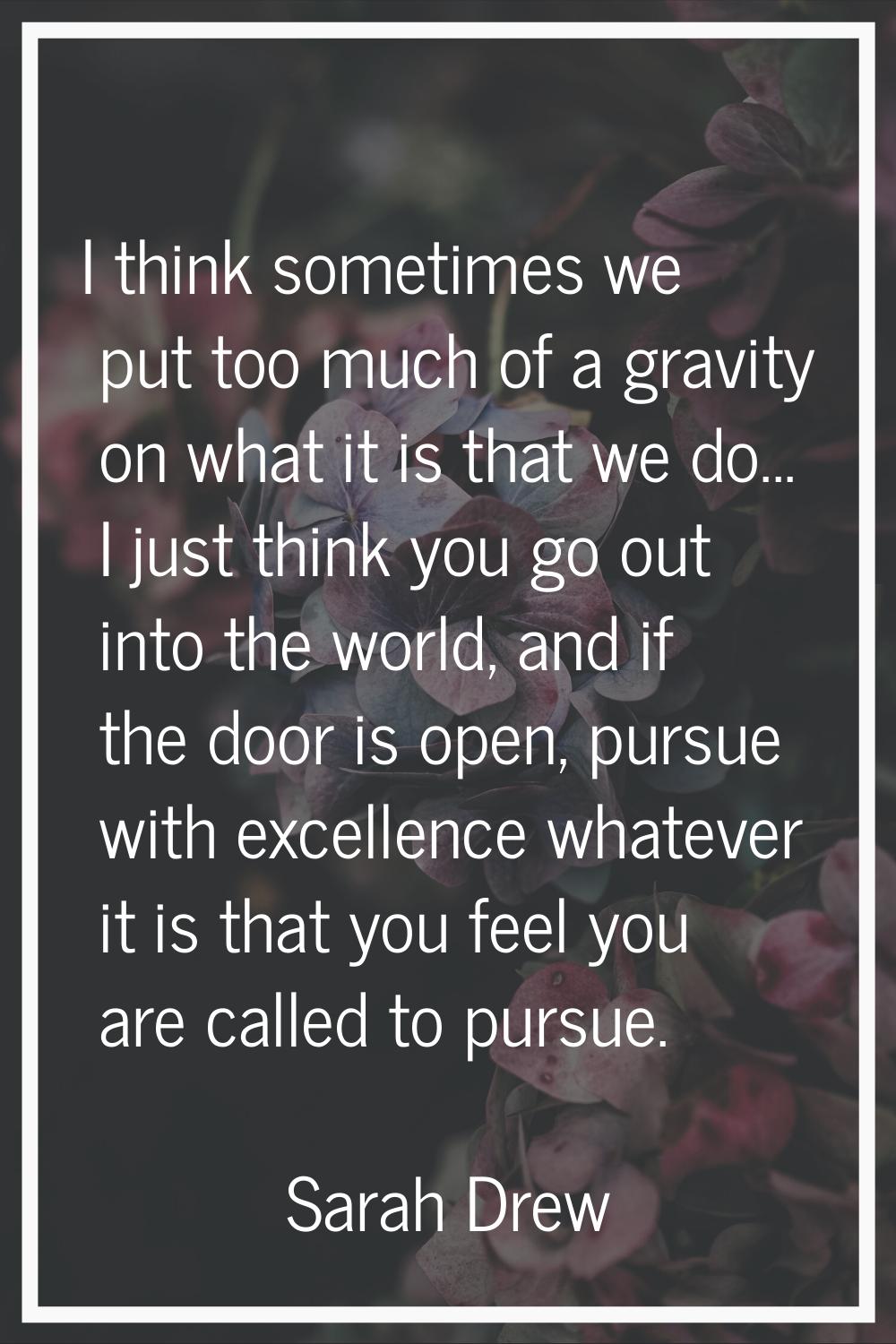 I think sometimes we put too much of a gravity on what it is that we do... I just think you go out 