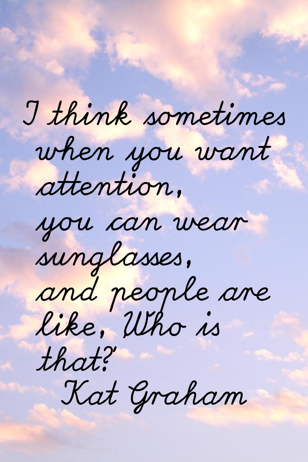 I think sometimes when you want attention, you can wear sunglasses, and people are like, 'Who is th