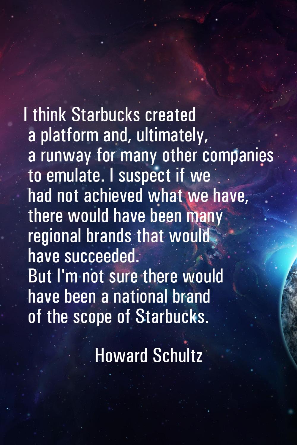 I think Starbucks created a platform and, ultimately, a runway for many other companies to emulate.