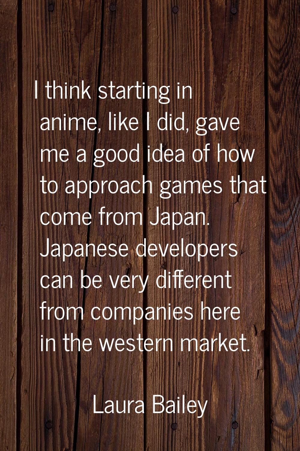 I think starting in anime, like I did, gave me a good idea of how to approach games that come from 