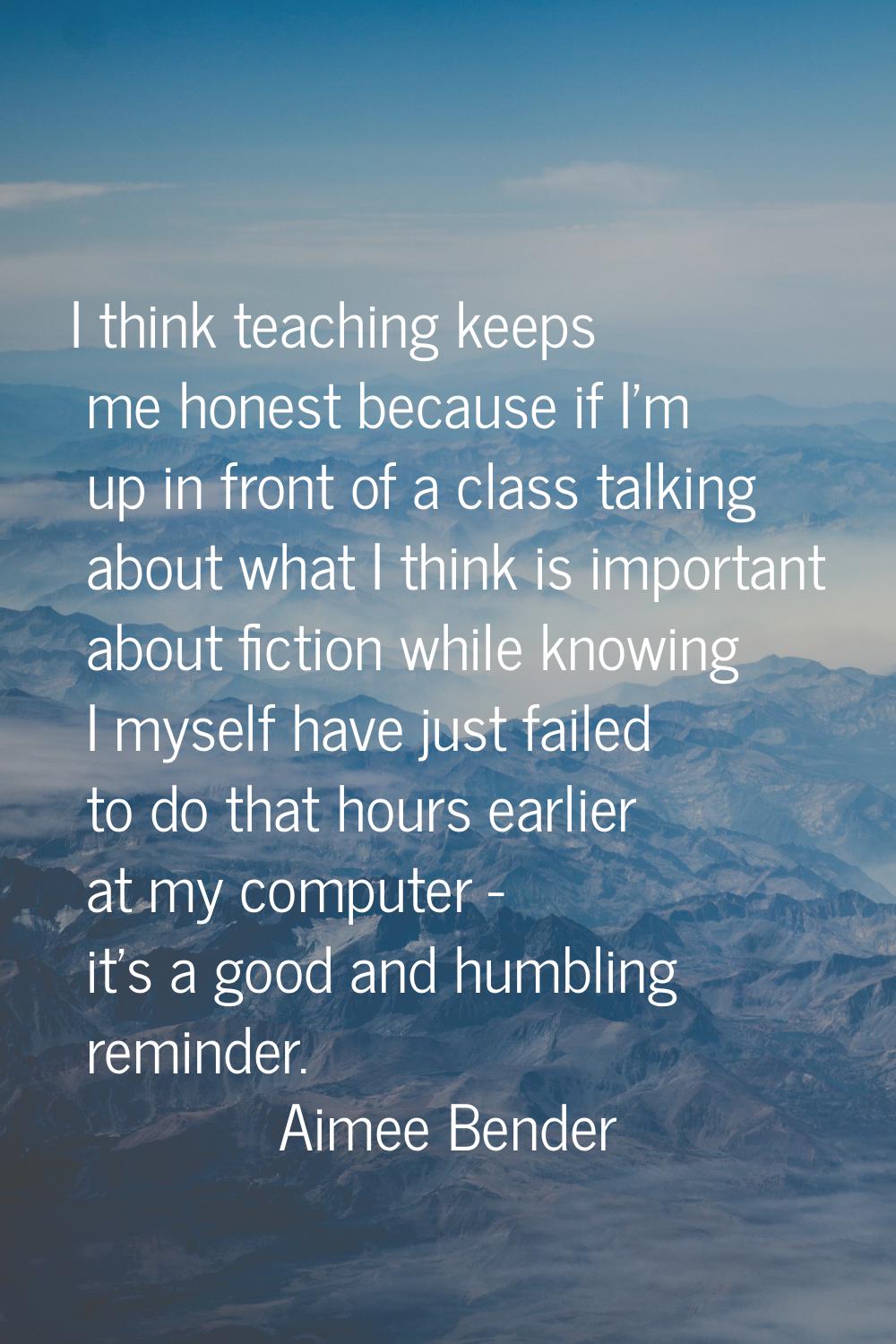 I think teaching keeps me honest because if I'm up in front of a class talking about what I think i