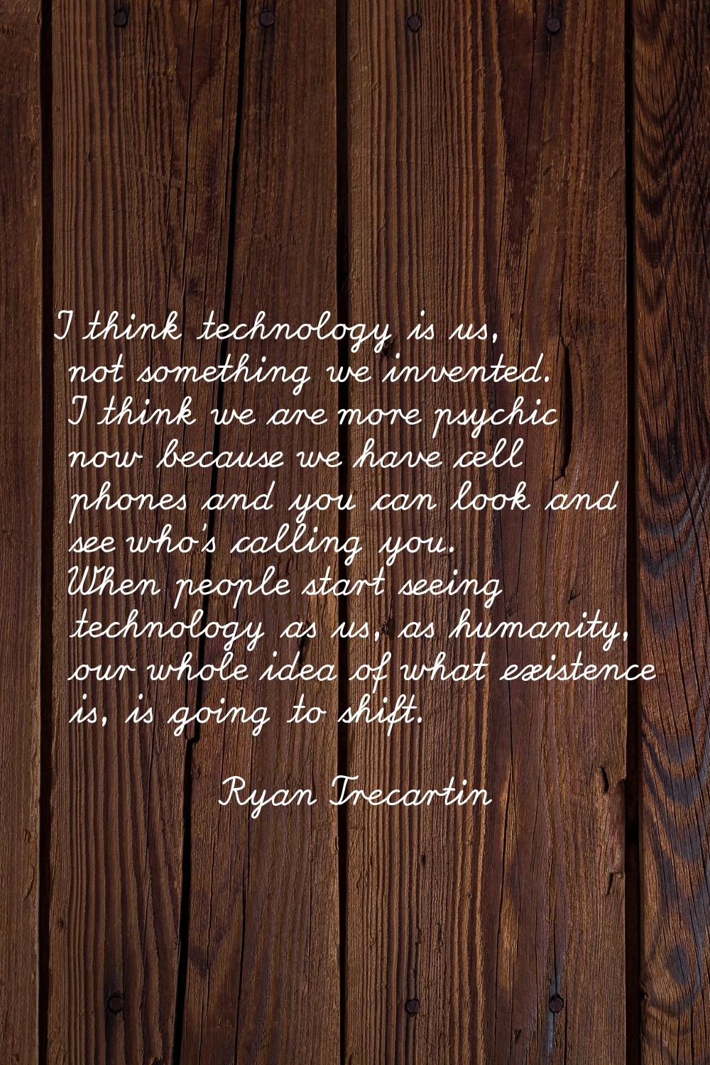 I think technology is us, not something we invented. I think we are more psychic now because we hav