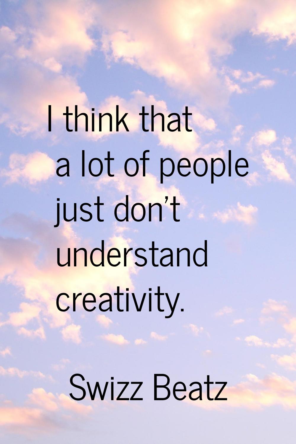 I think that a lot of people just don't understand creativity.