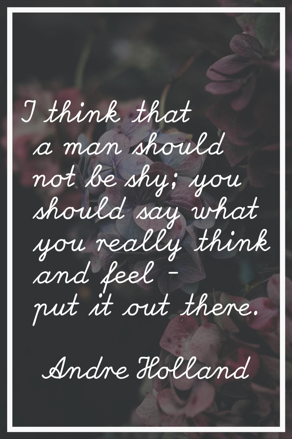 I think that a man should not be shy; you should say what you really think and feel - put it out th