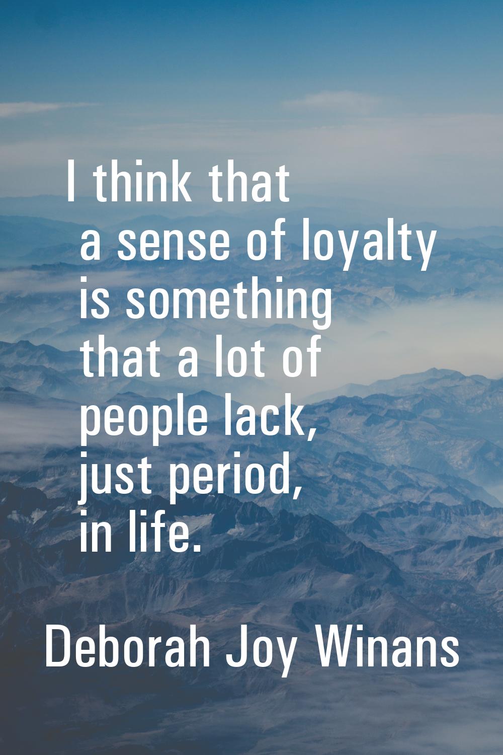 I think that a sense of loyalty is something that a lot of people lack, just period, in life.