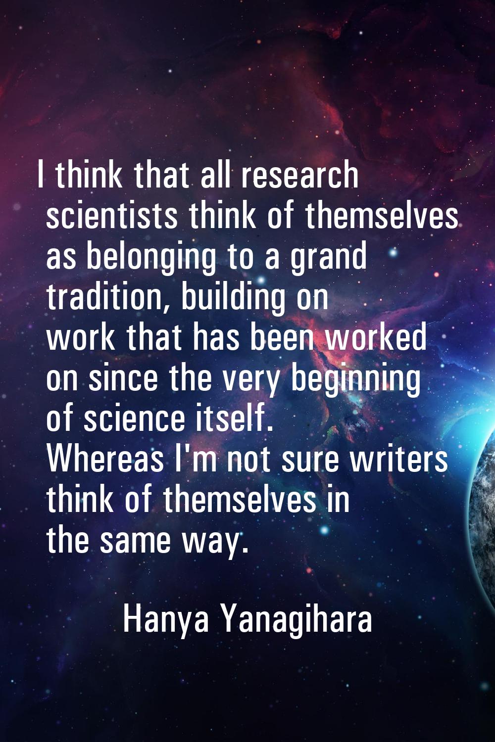 I think that all research scientists think of themselves as belonging to a grand tradition, buildin