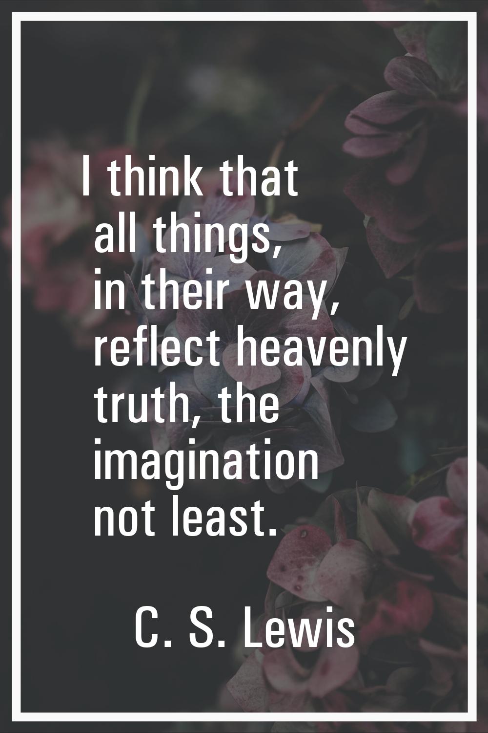 I think that all things, in their way, reflect heavenly truth, the imagination not least.