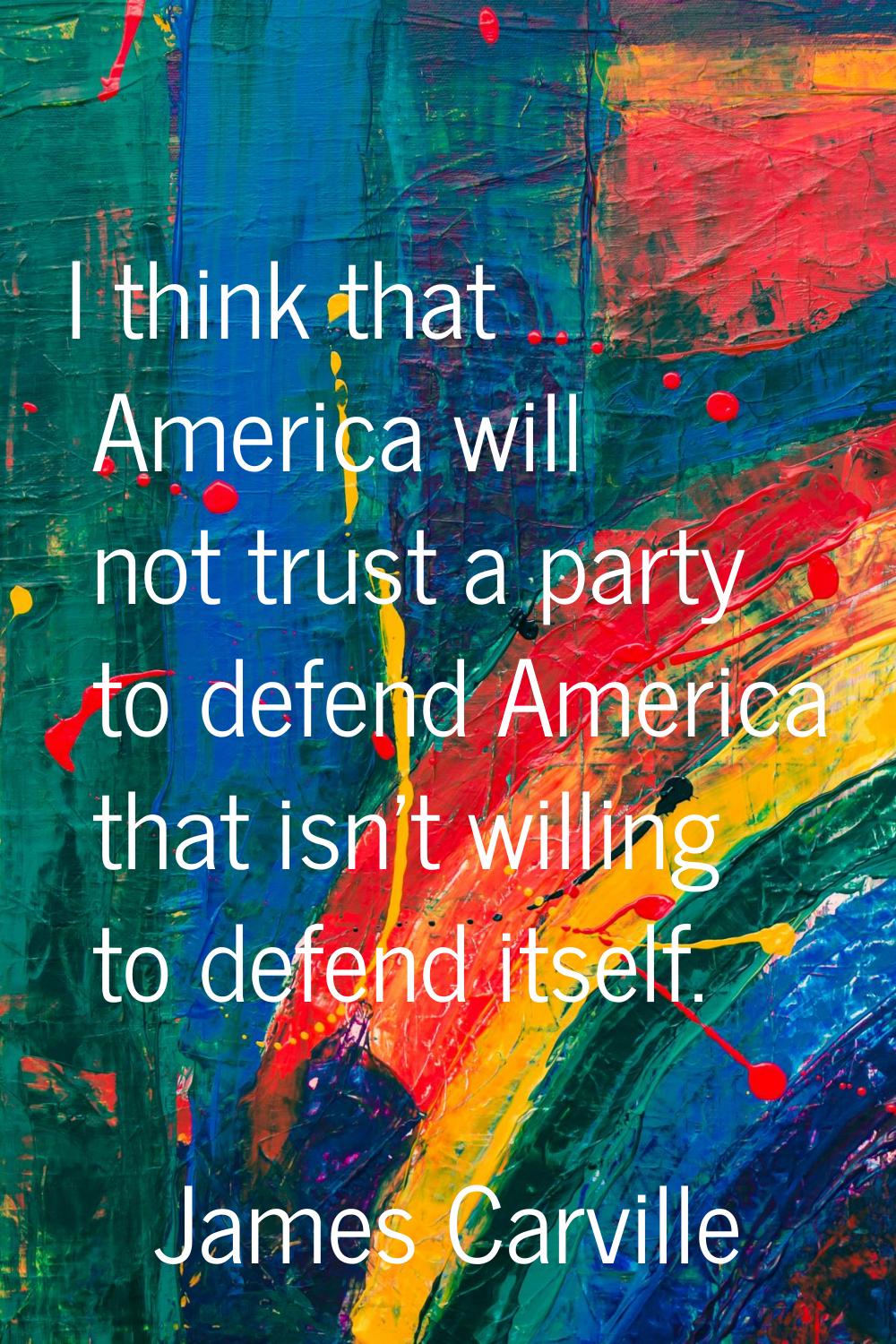 I think that America will not trust a party to defend America that isn't willing to defend itself.