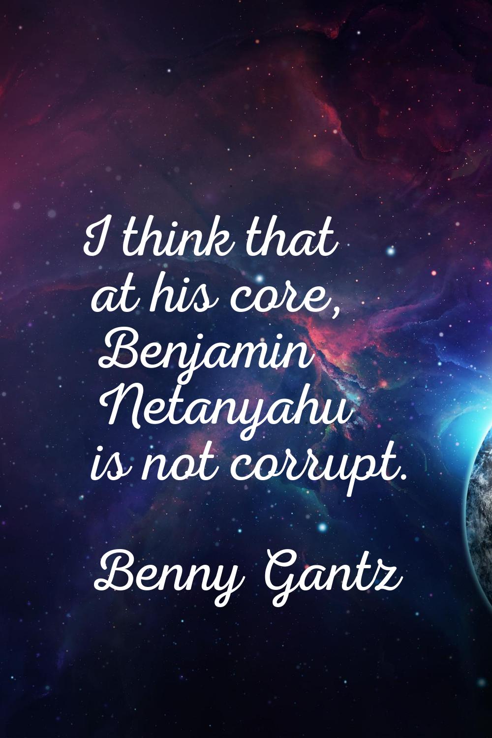 I think that at his core, Benjamin Netanyahu is not corrupt.