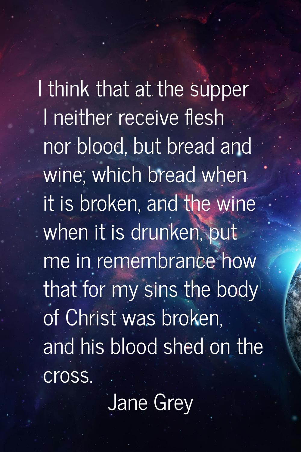 I think that at the supper I neither receive flesh nor blood, but bread and wine; which bread when 