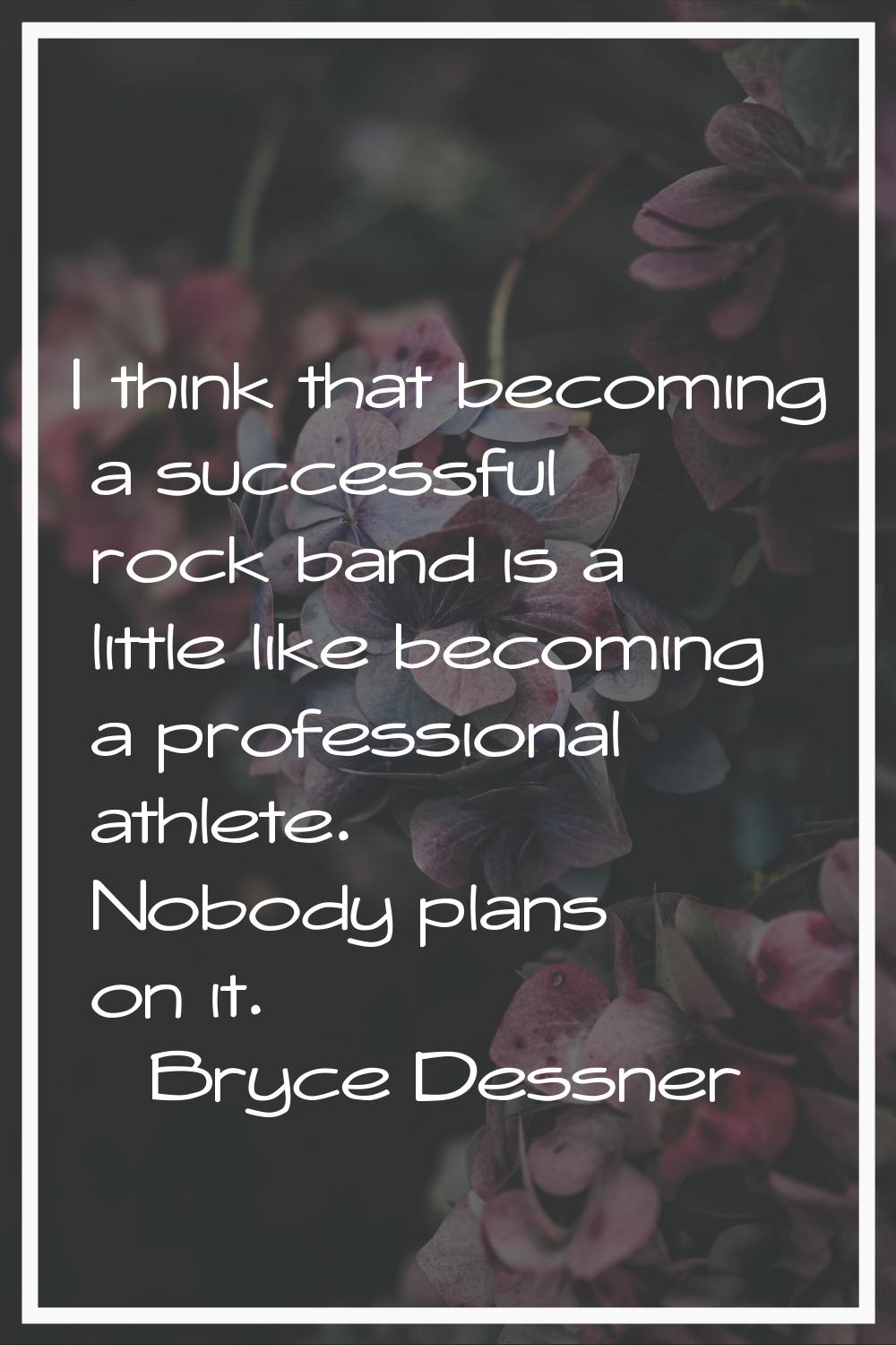 I think that becoming a successful rock band is a little like becoming a professional athlete. Nobo