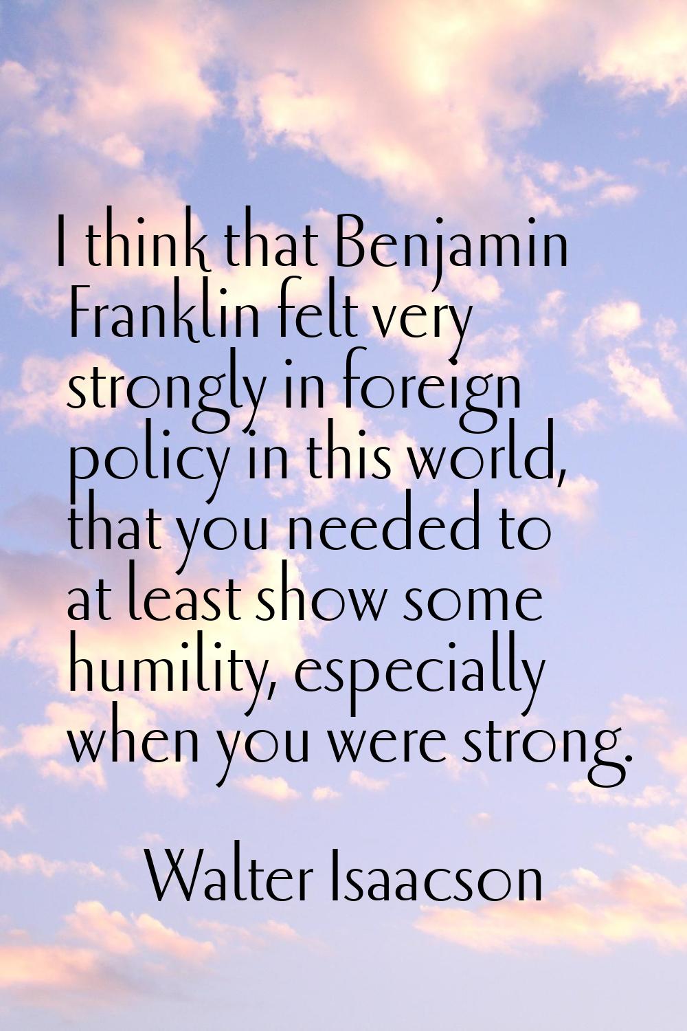 I think that Benjamin Franklin felt very strongly in foreign policy in this world, that you needed 