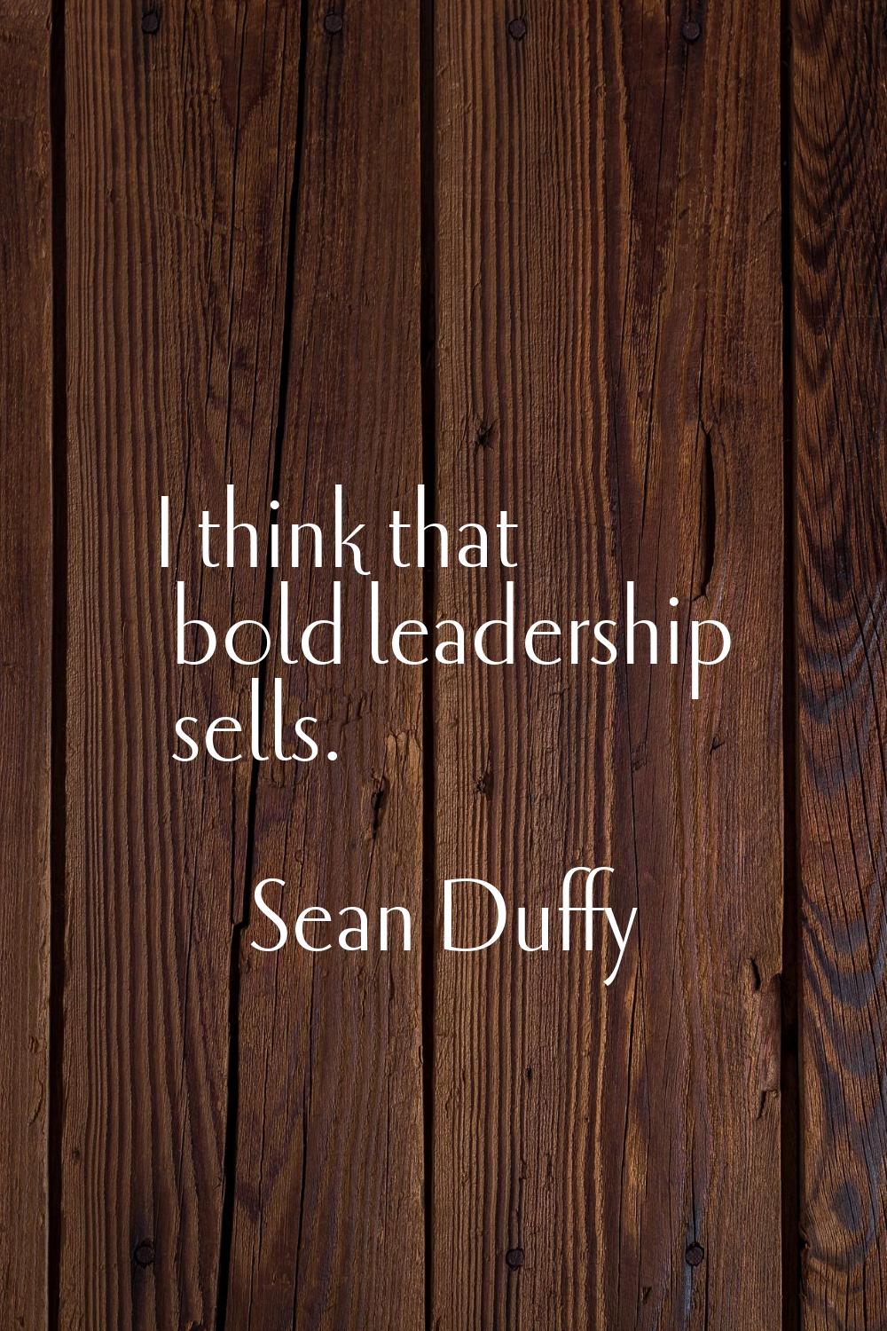 I think that bold leadership sells.