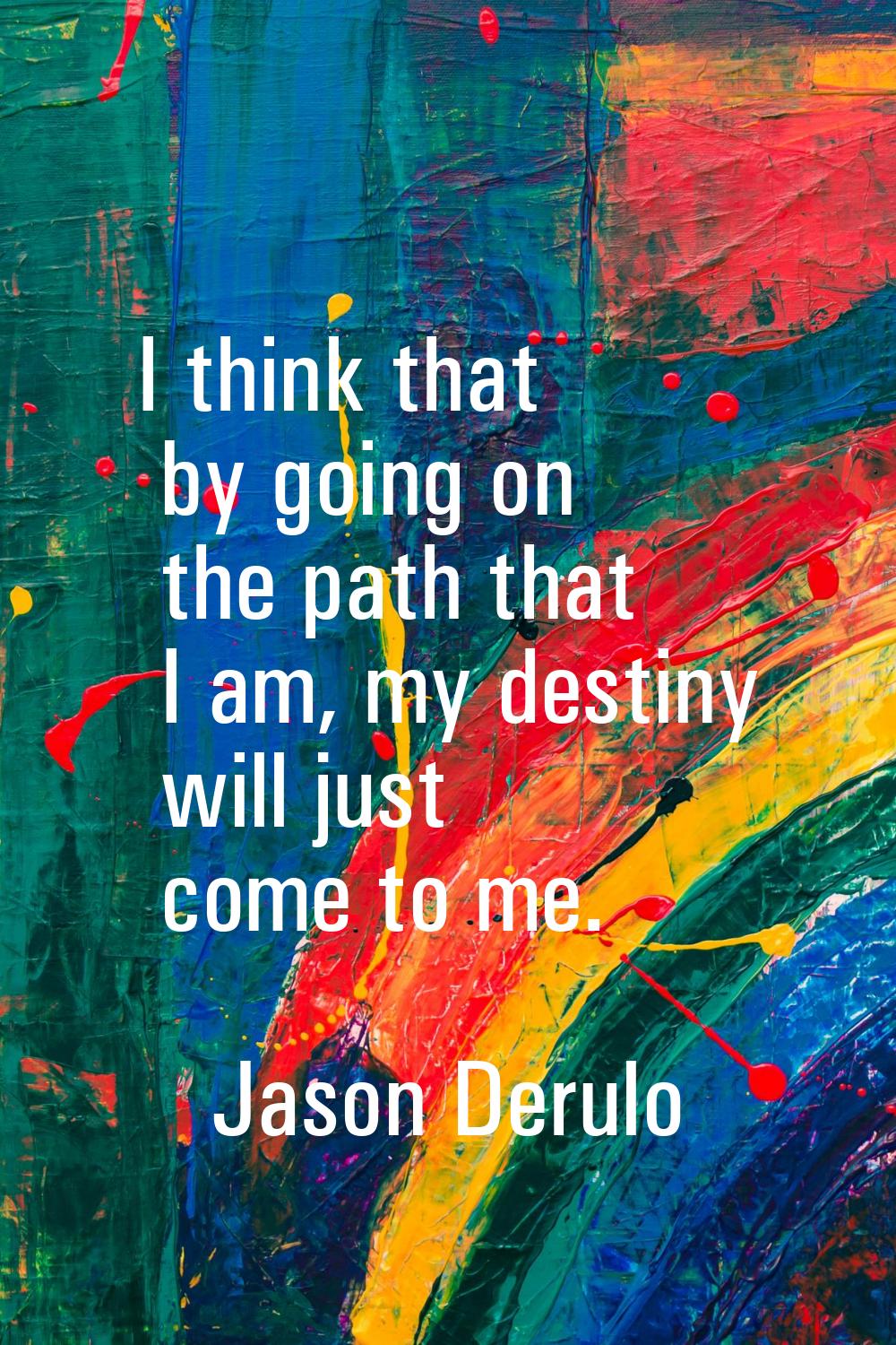 I think that by going on the path that I am, my destiny will just come to me.