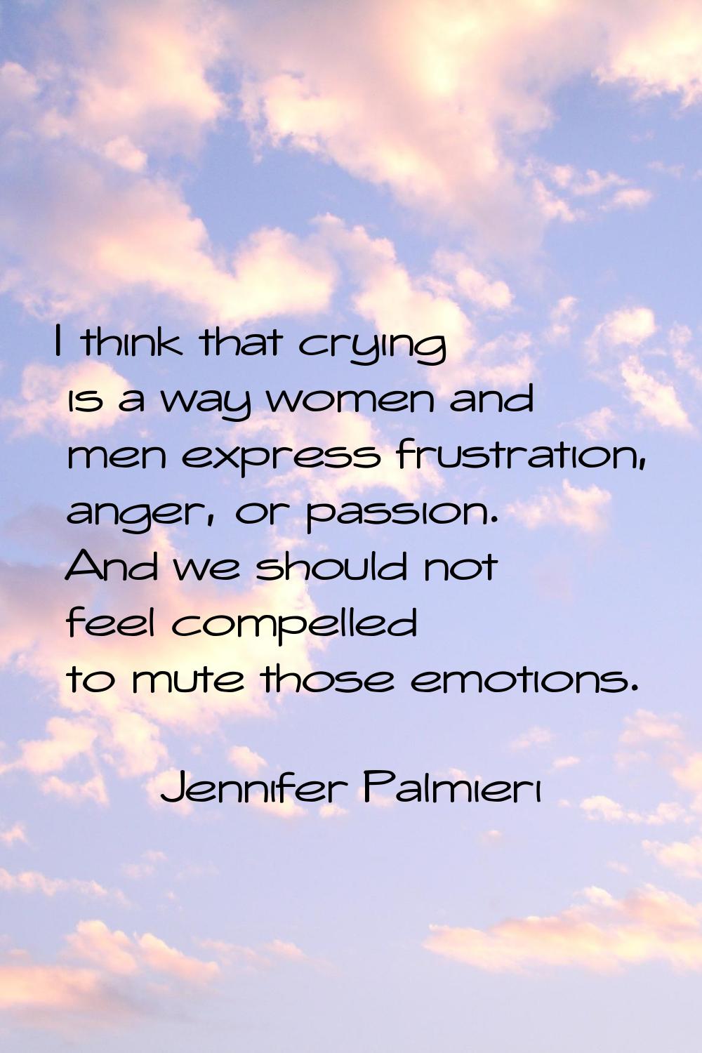 I think that crying is a way women and men express frustration, anger, or passion. And we should no