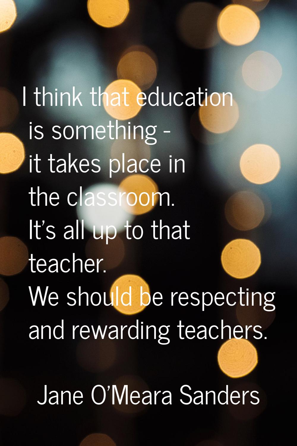 I think that education is something - it takes place in the classroom. It's all up to that teacher.