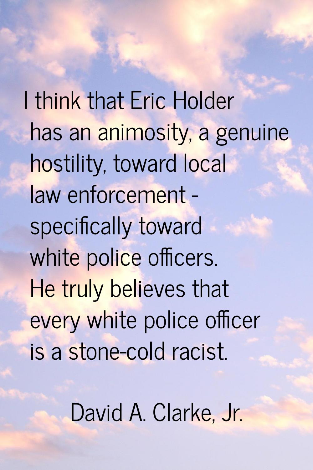 I think that Eric Holder has an animosity, a genuine hostility, toward local law enforcement - spec