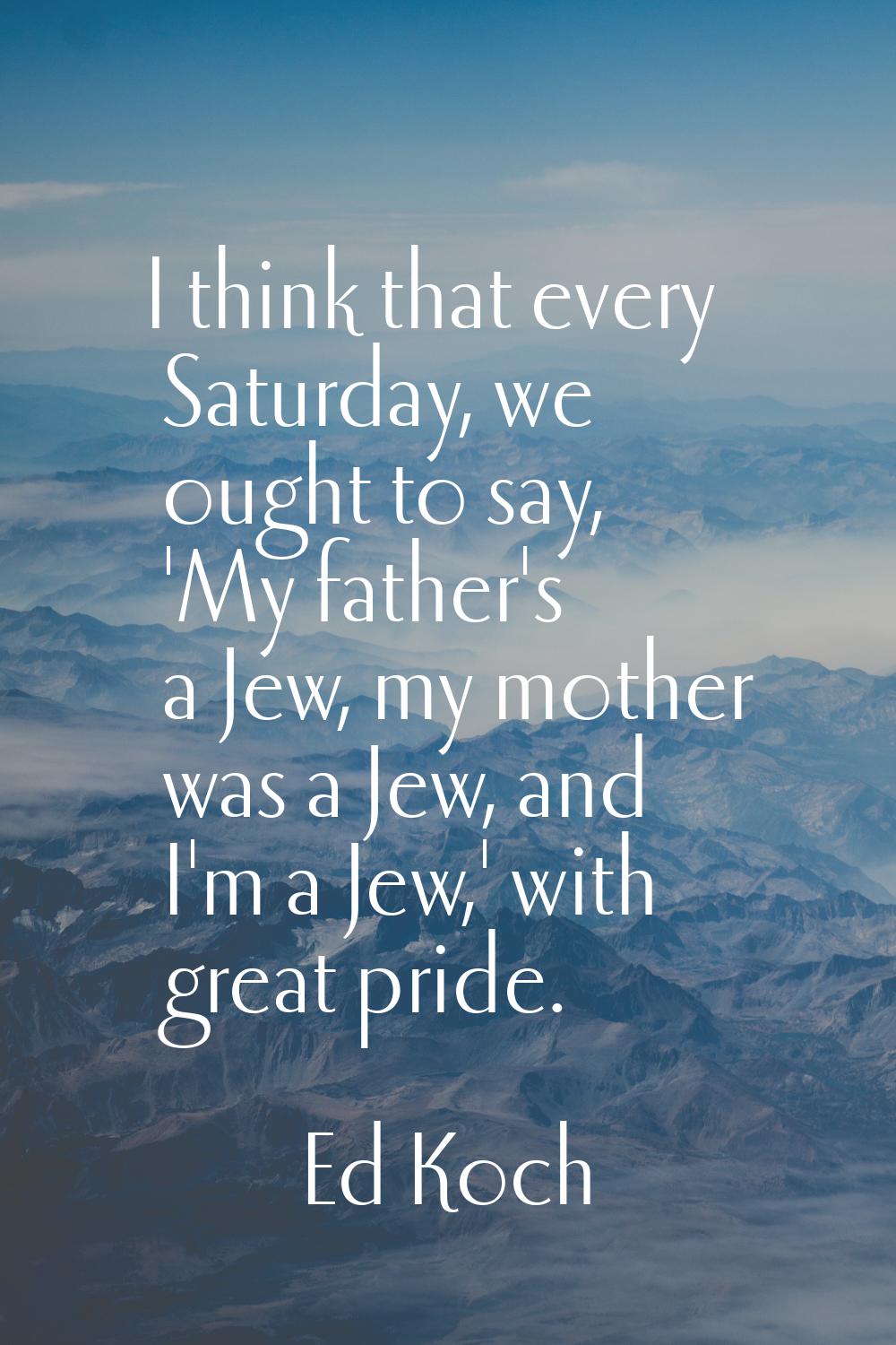 I think that every Saturday, we ought to say, 'My father's a Jew, my mother was a Jew, and I'm a Je