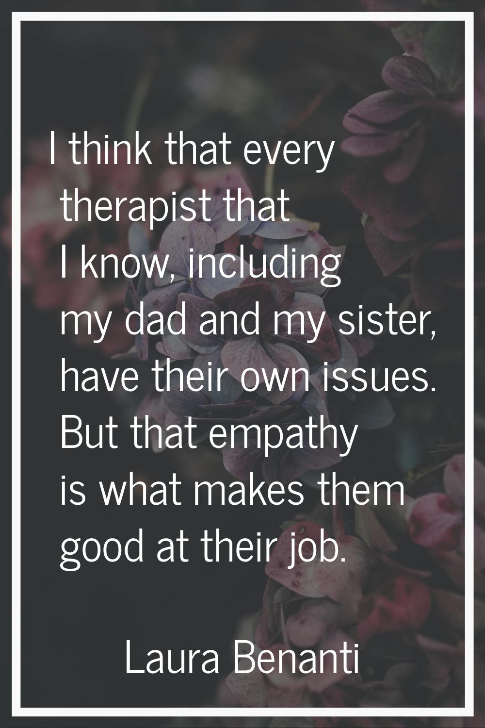 I think that every therapist that I know, including my dad and my sister, have their own issues. Bu