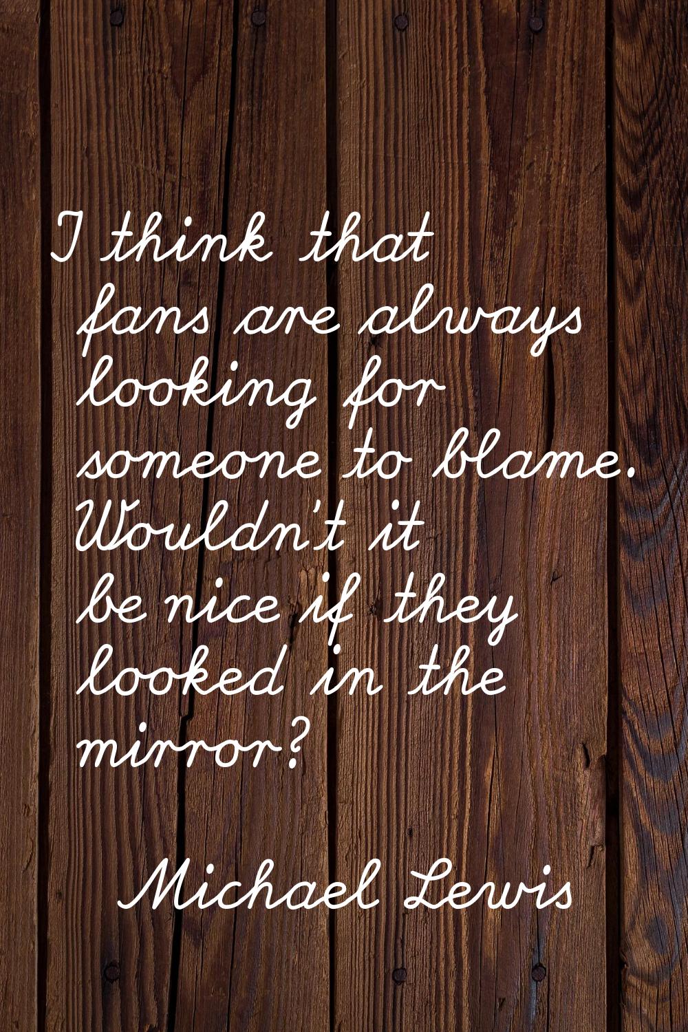 I think that fans are always looking for someone to blame. Wouldn't it be nice if they looked in th