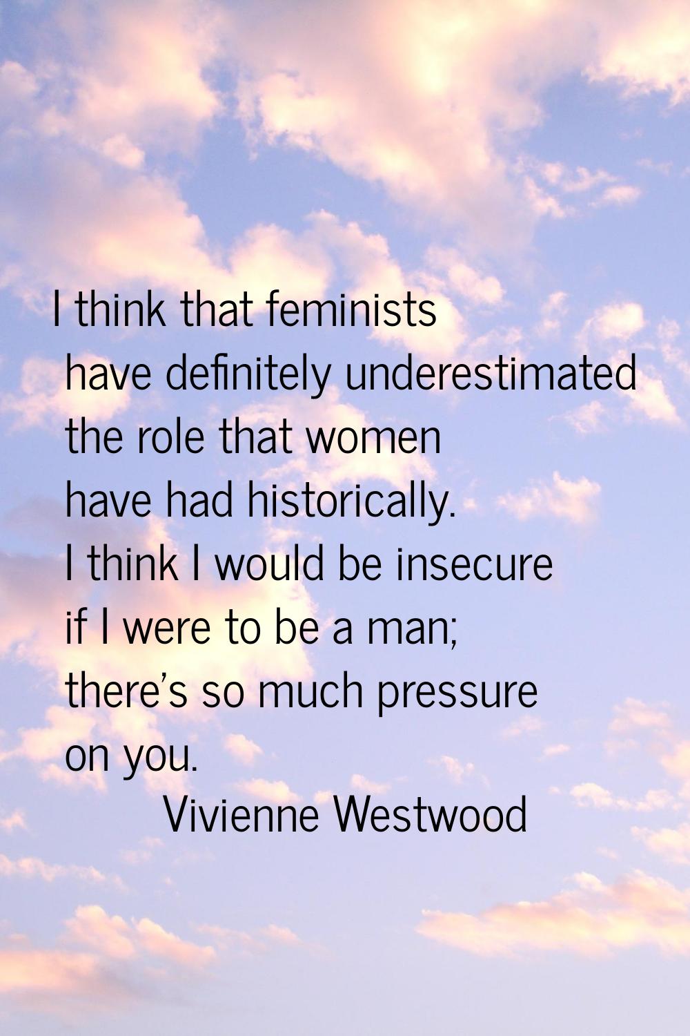 I think that feminists have definitely underestimated the role that women have had historically. I 