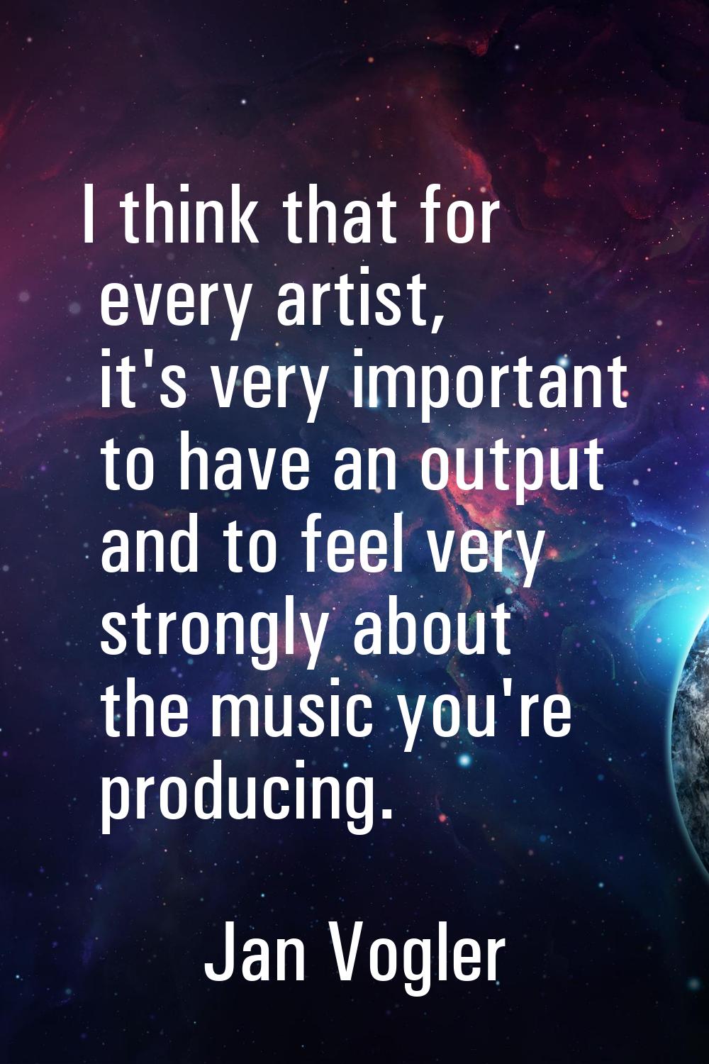 I think that for every artist, it's very important to have an output and to feel very strongly abou