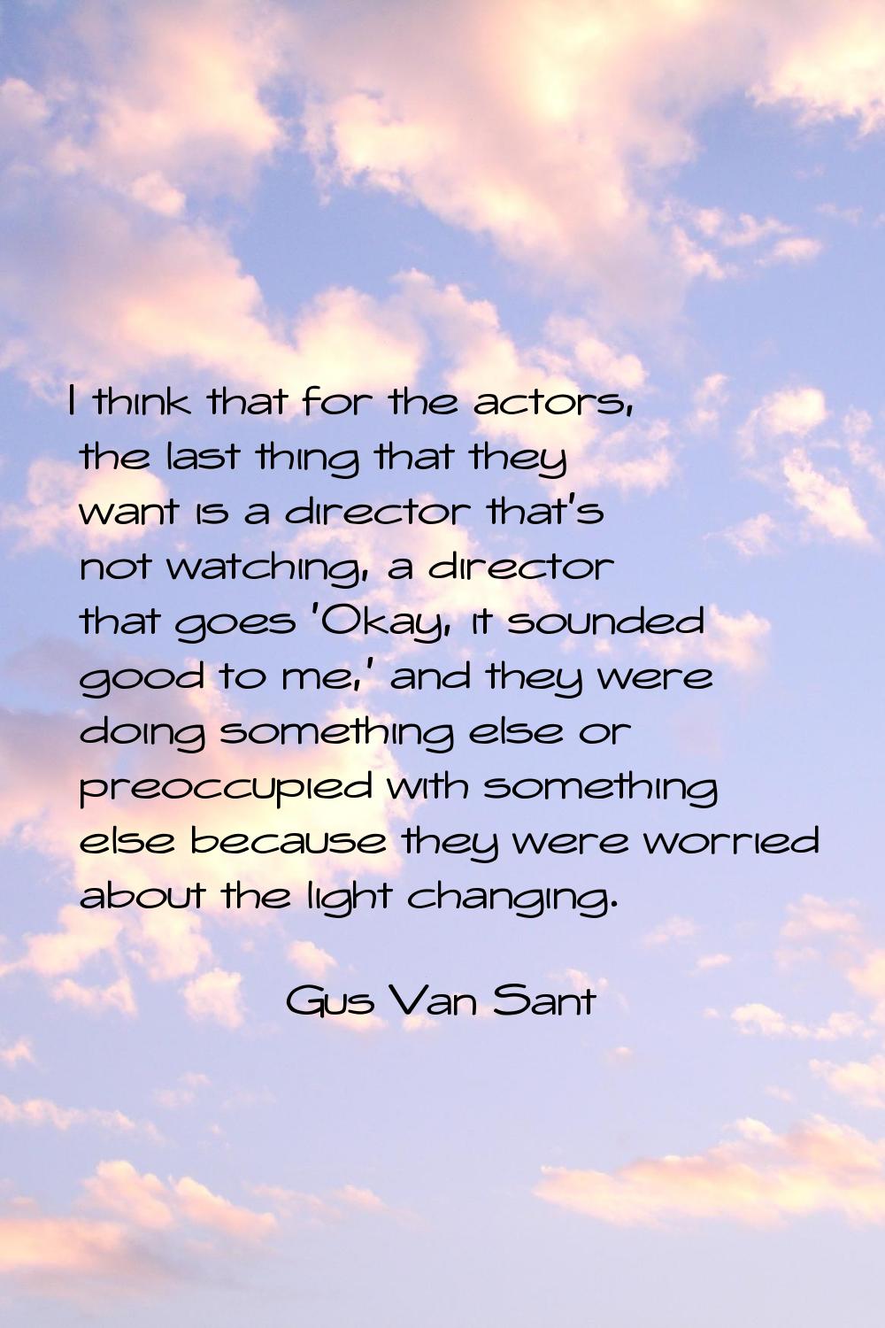 I think that for the actors, the last thing that they want is a director that's not watching, a dir